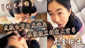  【媚黑母狗】皮肤白皙白虎鲍鱼在家被黑祖宗大弯吊无套输出操出白浆口活不错 